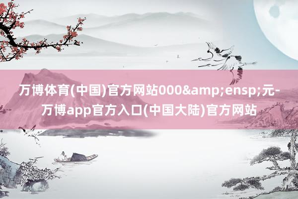 万博体育(中国)官方网站000 元-万博app官方入口(中国大陆)官方网站