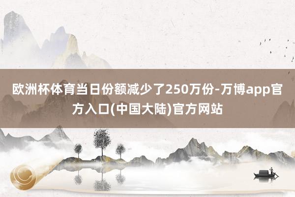 欧洲杯体育当日份额减少了250万份-万博app官方入口(中国大陆)官方网站