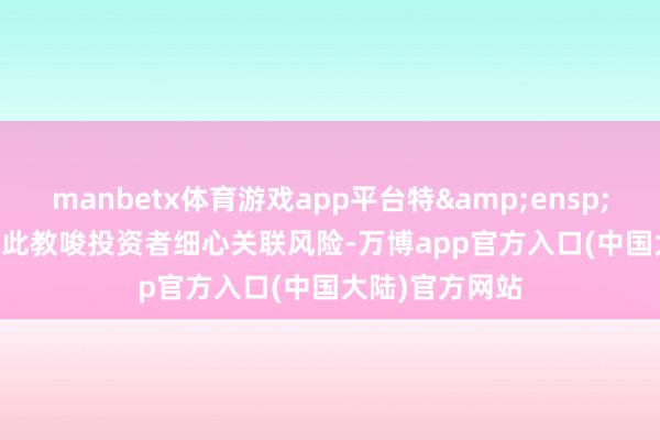 manbetx体育游戏app平台特  此教唆投资者细心关联风险-万博app官方入口(中国大陆)官方网站