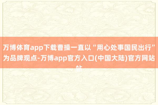 万博体育app下载曹操一直以“用心处事国民出行”为品牌观点-万博app官方入口(中国大陆)官方网站
