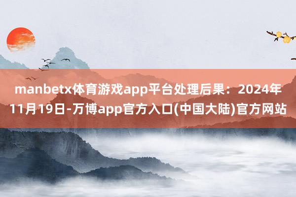 manbetx体育游戏app平台处理后果：2024年11月19日-万博app官方入口(中国大陆)官方网站