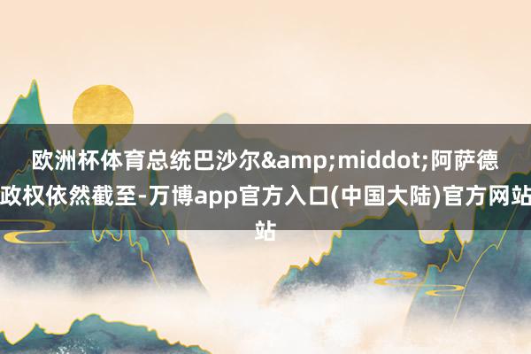 欧洲杯体育总统巴沙尔&middot;阿萨德政权依然截至-万博app官方入口(中国大陆)官方网站
