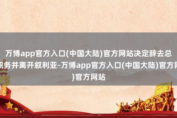 万博app官方入口(中国大陆)官方网站决定辞去总统职务并离开叙利亚-万博app官方入口(中国大陆)官方网站