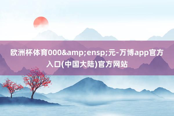 欧洲杯体育000 元-万博app官方入口(中国大陆)官方网站