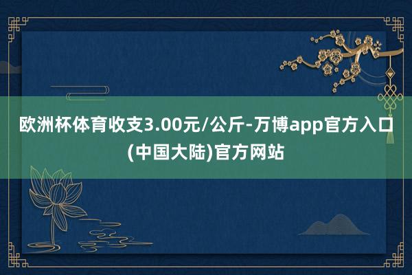 欧洲杯体育收支3.00元/公斤-万博app官方入口(中国大陆)官方网站
