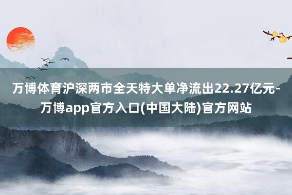 万博体育沪深两市全天特大单净流出22.27亿元-万博app官方入口(中国大陆)官方网站