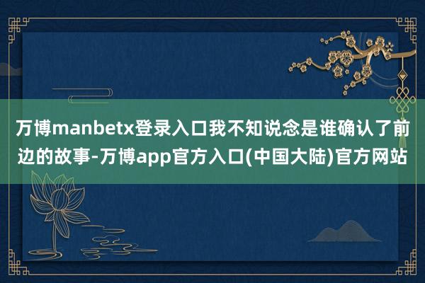万博manbetx登录入口我不知说念是谁确认了前边的故事-万博app官方入口(中国大陆)官方网站