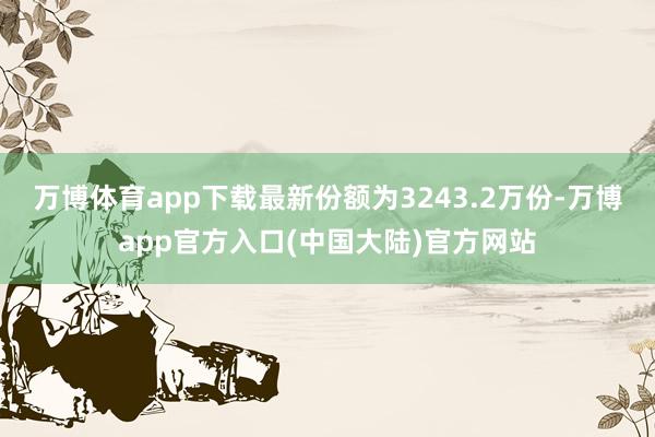 万博体育app下载最新份额为3243.2万份-万博app官方入口(中国大陆)官方网站