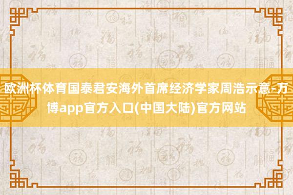 欧洲杯体育国泰君安海外首席经济学家周浩示意-万博app官方入口(中国大陆)官方网站
