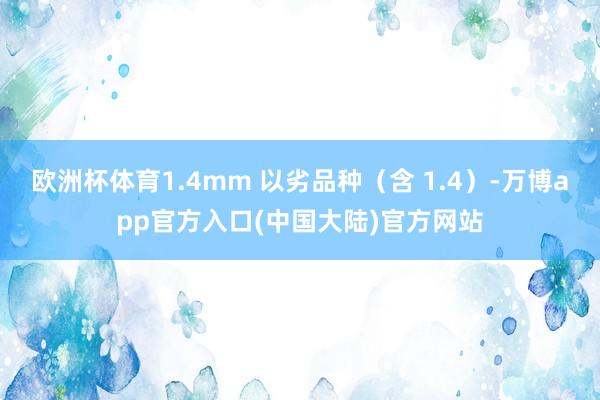 欧洲杯体育1.4mm 以劣品种（含 1.4）-万博app官方入口(中国大陆)官方网站