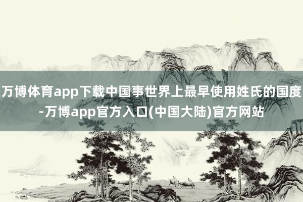 万博体育app下载中国事世界上最早使用姓氏的国度-万博app官方入口(中国大陆)官方网站