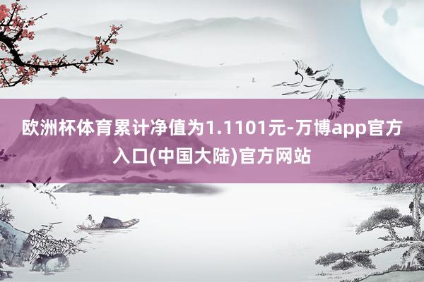 欧洲杯体育累计净值为1.1101元-万博app官方入口(中国大陆)官方网站