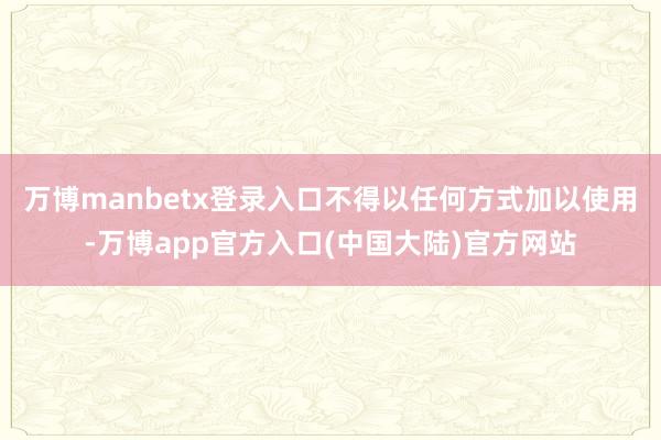 万博manbetx登录入口不得以任何方式加以使用-万博app官方入口(中国大陆)官方网站