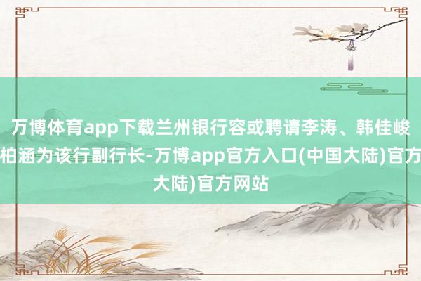 万博体育app下载兰州银行容或聘请李涛、韩佳峻、盛柏涵为该行副行长-万博app官方入口(中国大陆)官方网站