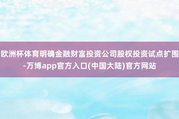 欧洲杯体育明确金融财富投资公司股权投资试点扩围-万博app官方入口(中国大陆)官方网站