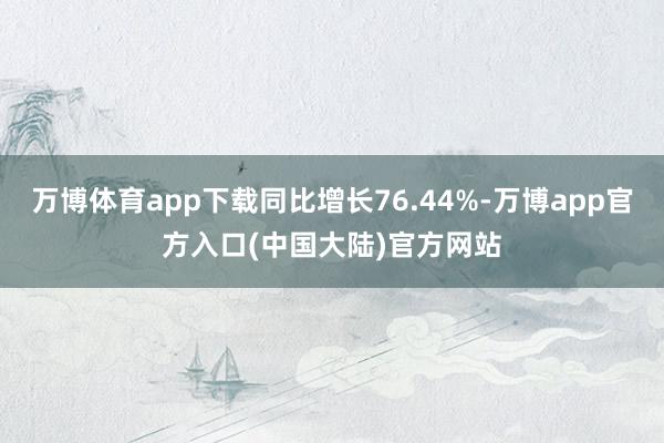 万博体育app下载同比增长76.44%-万博app官方入口(中国大陆)官方网站