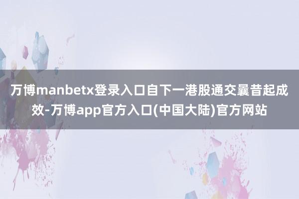 万博manbetx登录入口自下一港股通交曩昔起成效-万博app官方入口(中国大陆)官方网站