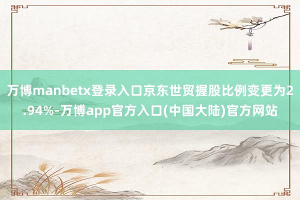 万博manbetx登录入口京东世贸握股比例变更为2.94%-万博app官方入口(中国大陆)官方网站