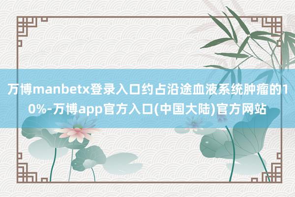万博manbetx登录入口约占沿途血液系统肿瘤的10%-万博app官方入口(中国大陆)官方网站