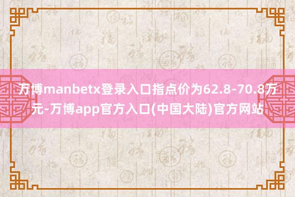 万博manbetx登录入口指点价为62.8-70.8万元-万博app官方入口(中国大陆)官方网站