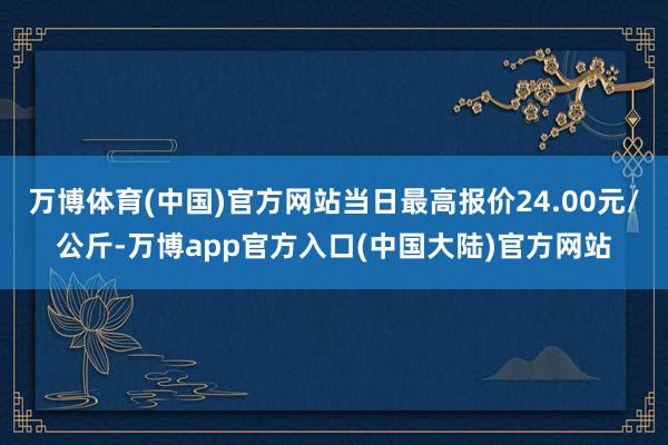 万博体育(中国)官方网站当日最高报价24.00元/公斤-万博app官方入口(中国大陆)官方网站