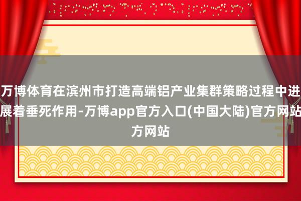 万博体育在滨州市打造高端铝产业集群策略过程中进展着垂死作用-万博app官方入口(中国大陆)官方网站