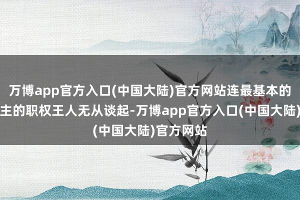 万博app官方入口(中国大陆)官方网站连最基本的作念东谈主的职权王人无从谈起-万博app官方入口(中国大陆)官方网站