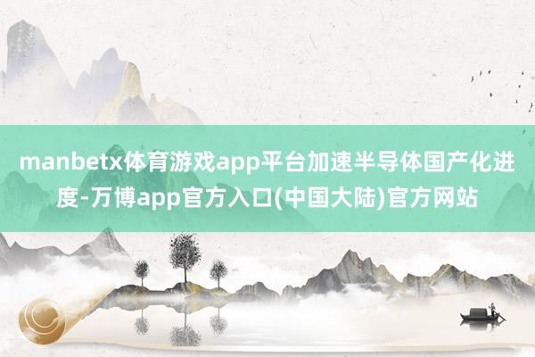 manbetx体育游戏app平台加速半导体国产化进度-万博app官方入口(中国大陆)官方网站
