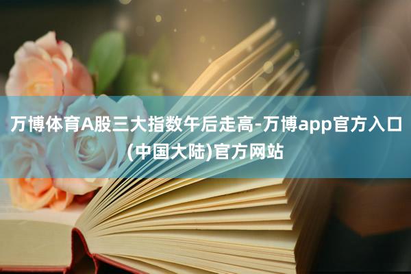 万博体育A股三大指数午后走高-万博app官方入口(中国大陆)官方网站