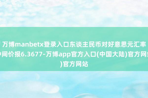 万博manbetx登录入口东谈主民币对好意思元汇率中间价报6.3677-万博app官方入口(中国大陆)官方网站