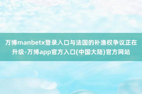 万博manbetx登录入口与法国的补渔权争议正在升级-万博app官方入口(中国大陆)官方网站