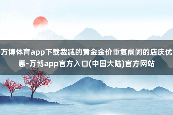万博体育app下载裁减的黄金金价重复阛阓的店庆优惠-万博app官方入口(中国大陆)官方网站