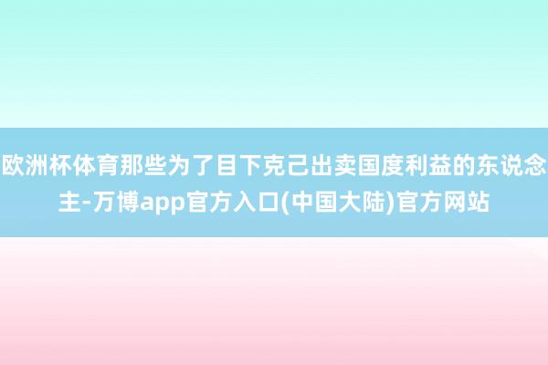 欧洲杯体育那些为了目下克己出卖国度利益的东说念主-万博app官方入口(中国大陆)官方网站