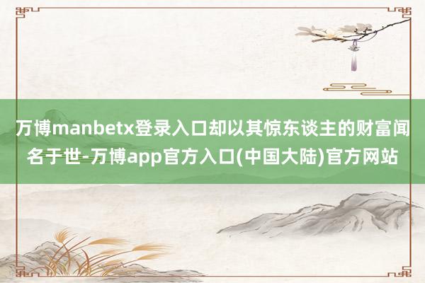 万博manbetx登录入口却以其惊东谈主的财富闻名于世-万博app官方入口(中国大陆)官方网站