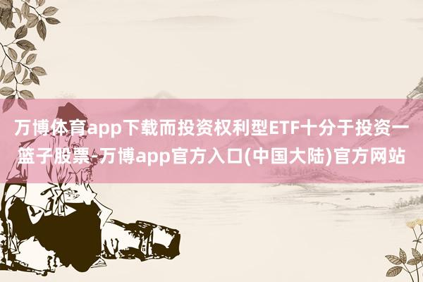 万博体育app下载而投资权利型ETF十分于投资一篮子股票-万博app官方入口(中国大陆)官方网站