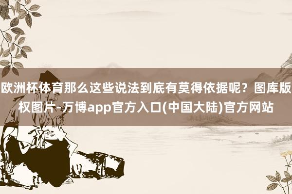 欧洲杯体育那么这些说法到底有莫得依据呢？图库版权图片-万博app官方入口(中国大陆)官方网站