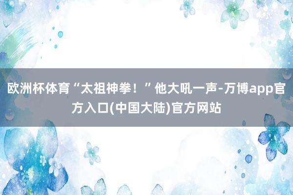 欧洲杯体育“太祖神拳！”他大吼一声-万博app官方入口(中国大陆)官方网站
