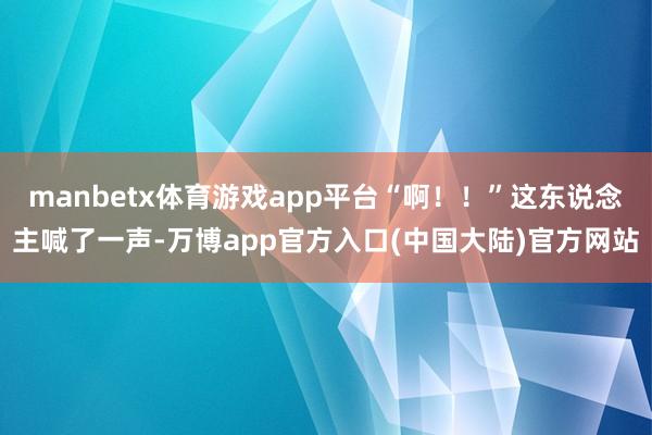 manbetx体育游戏app平台“啊！！”这东说念主喊了一声-万博app官方入口(中国大陆)官方网站