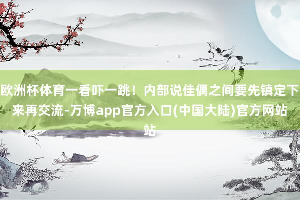 欧洲杯体育一看吓一跳！内部说佳偶之间要先镇定下来再交流-万博app官方入口(中国大陆)官方网站