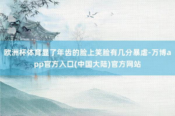 欧洲杯体育显了年齿的脸上笑脸有几分暴虐-万博app官方入口(中国大陆)官方网站