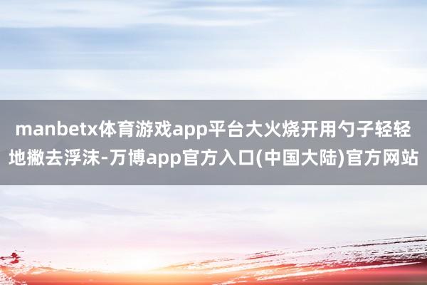 manbetx体育游戏app平台大火烧开用勺子轻轻地撇去浮沫-万博app官方入口(中国大陆)官方网站