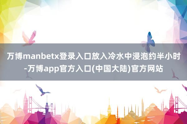 万博manbetx登录入口放入冷水中浸泡约半小时-万博app官方入口(中国大陆)官方网站
