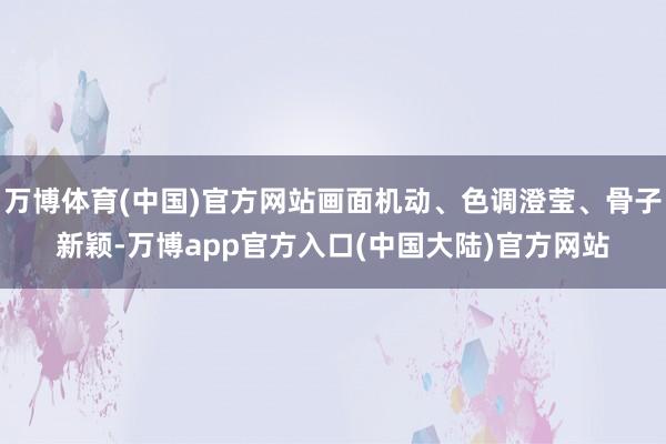 万博体育(中国)官方网站画面机动、色调澄莹、骨子新颖-万博app官方入口(中国大陆)官方网站