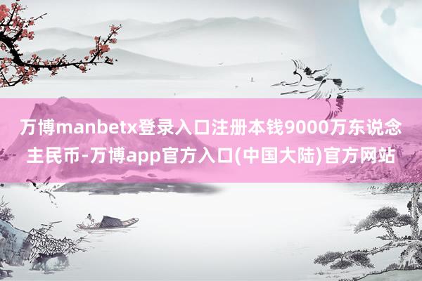 万博manbetx登录入口注册本钱9000万东说念主民币-万博app官方入口(中国大陆)官方网站