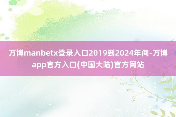 万博manbetx登录入口2019到2024年间-万博app官方入口(中国大陆)官方网站