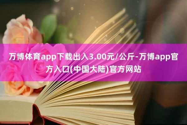 万博体育app下载出入3.00元/公斤-万博app官方入口(中国大陆)官方网站