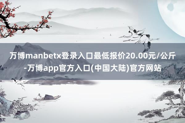 万博manbetx登录入口最低报价20.00元/公斤-万博app官方入口(中国大陆)官方网站